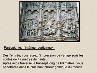 Particularité:  l’intérieur vertigineux Dès l’entrée, vous aurez l’impression de vertige sous les voûtes de 47 mètres de hauteur. Après avoir traversé le transept long de 60 mètres, vous pénétrerez dans le plus haut chœur gothique du monde . 