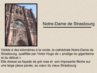 Notre-Dame de Strasbourg Visible à des kilomètres à la ronde, la cathédrale Notre-Dame de Strasbourg, qualifiée par Victor Hugo de « prodige du gigantisme et du délicat » Elle dresse sa façade de gré rose et  son imposante flèche sur une large place pavée, au cœur du vieux Strasbourg 