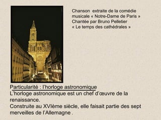 Particularité : l’horloge astronomique L’horloge astronomique est un chef d’œuvre de la renaissance. Construite au XVIème siècle, elle faisait partie des sept merveilles de l’Allemagne  . Chanson  extraite de la comédie  musicale « Notre-Dame de Paris » Chantée par Bruno Pelletier « Le temps des cathédrales » 