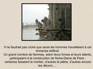 Il ne faudrait pas croire que seuls les hommes travaillaient à cet immense édifice!  Un grand nombre de femmes, selon leurs forces et leurs talents, participaient à la construction de Notre-Dame de Paris : certaines faisaient le mortier, d’autres le plâtre, d’autres encore les décors….  