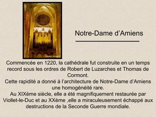Notre-Dame d’Amiens Commencée en 1220, la cathédrale fut construite en un temps record sous les ordres de Robert de Luzarches et Thomas de Cormont. Cette rapidité a donné à l’architecture de Notre-Dame d’Amiens une homogénéité rare. Au XIXème siècle, elle a été magnifiquement restaurée par Viollet-le-Duc et au XXème ,elle a miraculeusement échappé aux destructions de la Seconde Guerre mondiale. 