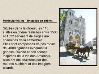 Particularité: les 110 stalles en chêne. Situées dans le chœur, les 110 stalles en chêne réalisées entre 1508 et 1522 servaient de sièges aux chanoines de la cathédrale. Elles sont composées de pas moins de  4000 figurines évoquant la genèse, l’exode et des scènes inspirées de la vie des Amiénois, elles ont été sculptées par des maîtres huchiers et des imagiers picards. 