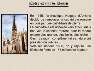Notre-Dame de Rouen En 1145, l’archevêque Hugues d’Amiens décide de remplacer la cathédrale romane en bois par une cathédrale de pierre. La cathédrale est achevée vers 1250 , mais très vite le chantier reprend pour la rendre encore plus grande, plus belle, plus claire. Ces travaux complémentaires dureront près de trois siècles. Vers les années 1800, on y rajoute une flèche de fonte de 151 mètres de hauteur. 