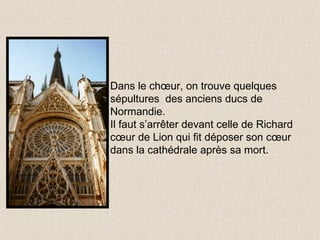 Dans le chœur, on trouve quelques sépultures  des anciens ducs de Normandie. Il faut s’arrêter devant celle de Richard cœur de Lion qui fit déposer son cœur dans la cathédrale après sa mort. 