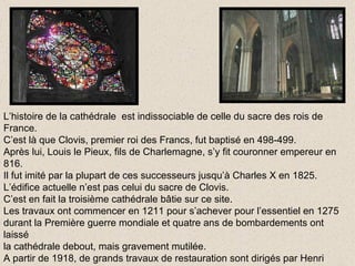 L’histoire de la cathédrale  est indissociable de celle du sacre des rois de France. C’est là que Clovis, premier roi des Francs, fut baptisé en 498-499. Après lui, Louis le Pieux, fils de Charlemagne, s’y fit couronner empereur en 816. Il fut imité par la plupart de ces successeurs jusqu’à Charles X en 1825. L’édifice actuelle n’est pas celui du sacre de Clovis. C’est en fait la troisième cathédrale bâtie sur ce site. Les travaux ont commencer en 1211 pour s’achever pour l’essentiel en 1275 durant la Première guerre mondiale et quatre ans de bombardements ont laissé la cathédrale debout, mais gravement mutilée. A partir de 1918, de grands travaux de restauration sont dirigés par Henri Deneux. En 1938 , la  cathédrale est officiellement réouverte. 