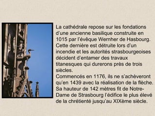 La cathédrale repose sur les fondations d’une ancienne basilique construite en 1015 par l’évêque Wernher de Hasbourg. Cette dernière est détruite lors d’un incendie et les autorités strasbourgeoises décident d’entamer des travaux titanesques qui durerons près de trois siècles. Commencés en 1176, ils ne s’achèveront qu’en 1439 avec la réalisation de la flèche. Sa hauteur de 142 mètres fit de Notre-Dame de Strasbourg l’édifice le plus élevé de la chrétienté jusqu’au XIXème siècle. 