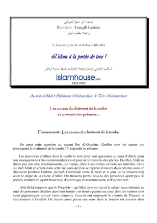 - 2 -
:‫ترجمة‬‫الجرماني‬ ‫حمزة‬ ‫أبو‬
Révision : Yaaqub Leenen
‫لينين‬ ‫يعقوب‬ :‫اجعة‬‫ر‬‫م‬
Le bureau de prêche de Rabwah (Ryadh)
L’islam à la portée de tous !
‫ياض‬‫ر‬‫ال‬ ‫بمدينة‬ ‫بوة‬‫ر‬‫بال‬ ‫الجاليات‬ ‫وتوعية‬ ‫للدعوة‬ ‫التعاوني‬ ‫المكتب‬
1429-2008
Au nom d’Allah l’Infiniment Miséricordieux, le Très Miséricordieux
Les causes du châtiment de la tombe
et comment s’en préserver…
Premièrement : Les causes du châtiment de la tombe
On posa cette question au savant Ibn Al-Qayyim : Quelles sont les causes qui
provoquent le châtiment de la tombe ? Il répondit en résumé :
Les personnes châtiées dans la tombe le sont pour leur ignorance au sujet d’Allah, pour
leur manquement à Ses recommandations et pour avoir commis des péchés. En effet, Allah ne
châtie pas une âme reconnaissante, qui l’aime, obéit à ses ordres, et évite ses interdits. Celui
qui met Allah en colère dans cette vie, sans qu’il ne se repente et meure dans cet état, aura un
châtiment pendant l’isthme (barzakh l’intervalle entre la mort et le jour de la résurrection)
selon le degré de la colère d’Allah. On trouvera parmi ceux-là des personnes ayant peu de
péchés, d’autres en ayant beaucoup, d’autres qui les reconnaissent, et d’autres non.
Abû Sa’îd rapporte que le Prophète – qu’Allah prie sur lui et le salue- nous informa au
sujet de personnes châtiées dans leur tombe : on trouve parmi eux ceux dont les ventres sont
aussi gigantesques qu’une vaste demeure. Ceux-là ont emprunté le chemin de Pharaon et
s’adonnaient à l’intérêt. On trouve aussi parmi eux ceux dont la bouche est ouverte alors
 