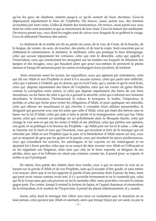 - 3 -
qu’on les gave de charbons ardents jusqu’à ce qu’ils sortent de leurs derrières. Ceux-là
dépensaient injustement le bien de l’orphelin. On trouve, aussi, parmi eux, des femmes
accrochées par leurs seins. Celles-là étaient des fornicatrices. On trouve, aussi parmi eux ceux
dont les côtes sont arrachées et qui se nourrissent de leur chair. Ceux-là étaient des médisants.
On trouve parmi eux, ceux dont les ongles sont de cuivre avec lesquels ils se griffent le visage.
Ceux-là altéraient l’honneur des autres.
Le châtiment de la tombe est dû au péché du cœur, de la vue, de l’ouïe, de la bouche, de
la langue, du ventre, du sexe, du toucher, des pieds, et de tout le corps. Sont concernés par ce
châtiment le calomniateur, le menteur, le médisant, celui qui pratique le faux témoignage,
celui qui accuse injustement les vertueux, celui qui crée le désordre, celui qui appelle à
l’innovation, ceux qui construisent les mosquées sur les tombes sur lesquels ils allument des
lampes et des bougies, ceux qui fraudent alors que pour eux-mêmes ils prennent la pleine
mesure et lorsqu’ils mesurent pour les autres et échangent leurs produits, ils trichent.
Sont concernés aussi les tyrans, les orgueilleux, ceux qui agissent par ostentation, celui
qui dit sur Allah et son Prophète ce dont il n’a aucune science, celui qui parle sans réfléchir,
celui qui s’adonne à l’intérêt, qui en donne, qui en écrit l’acte, qui y assiste et qui le rend licite,
celui qui dispose injustement des biens de l’orphelin, celui qui est vorace de gains illicites
comme la corruption entre autres, et celui qui dispose injustement des biens de son frère
musulman, ou les biens de celui à qui on a garanti la sécurité, celui qui s’adonne aux boissons
alcoolisées, le fornicateur, l’homosexuel, le voleur, le trompeur, le traître, l’imposteur, le
perfide, et celui qui triche pour éviter les obligations d’Allah, et pour appliquer ses interdits,
celui qui offense les musulmans et qui cherche à connaître leurs affaires personnelles, le
dirigeant qui gouverne avec une loi autre que celle d’Allah, celui qui émet des fatwas sans se
baser sur la loi d’Allah, celui qui aide à faire le péché et la transgression, celui qui tue l’âme
sacrée, celui qui commet un sacrilège ou un polythéisme dans la Mosquée Sacrée, celui qui
change le vrai sens et qui nie les noms d’Allah et ses attributs, celui qui préfère son opinion,
son goût, et sa politique à la Sounna du Prophète – qu’Allah prie sur lui et le salue -, celle qui
se lamente sur le mort et ceux qui l’écoutent, ceux qui écoutent et font de la musique qui est
interdite par Allah et son Prophète (que la paix et la bénédiction d’Allah soient sur lui), ceux
qui se moquent de gens par les gestes et la parole, ceux qui insultent les pieux prédécesseurs,
ceux qui consultent les sorciers, les astrologues et les voyants en les interrogeant et en
ajoutant foi à leurs paroles, celui que tu as essayé de faire revenir vers Allah en l’effrayant et
en lui rappelant son Seigneur, mais sans que cela ne le fasse repentir, ni éloigner de ses
péchés, alors que si tu l’effraies en citant une créature comme lui, il prend peur, se repent, et
arrête ce qu’il pratiquait.
De même, fera partie des châtiés dans leur tombe, ceux à qui on montre la voie en se
basant sur la parole d’Allah et de son Prophète, sans qu’il accepte d’être guidé, et sans même
s’en soucier, alors que si on lui rapporte la parole d’une personne dont il pense du bien, mais
qui peut avoir raison comme avoir tort, il s’y accroche fermement et ne le contredit pas, celui
qui lit le Coran sans que cela procure en lui le moindre effet, mais peut-être s’en sert-il comme
gagne-pain. Par contre, lorsqu’il entend la lecture de Satan, et l’appel charmeur et ensorceleur
de la fornication, et le soutien de l’hypocrisie, il prend du plaisir intérieurement, et y assiste.
Aussi, celui dont la musique fait vibrer son cœur en souhaitant que le musicien ne se
taise jamais, celui qui jure par Allah en mentant, alors que lorsqu’il jure par un saint, ou par la
 