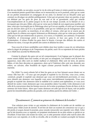- 4 -
tête de son cheikh, ou son père, ou par la vie de celui qu’il aime et vénère parmi les créatures,
il ne mentirait jamais quand bien même on le menacerait ou on le punirait, celui qui se vante
de ses péchés notamment en compagnie de ses amis. Ce dernier est un Moujâhir celui qui
commet ou divulgue ses péchés publiquement. Celui qui est grossier dans ses paroles, et qui
est délaissé par les gens de peur de son mal et de sa grossièreté, celui qui retarde
l’accomplissement de la prière jusqu’à la fin de son temps accordé, en la bâclant et en y
invoquant que très peu Allah, celui qui ne verse pas la Zakât de son argent pour purifier son
âme, celui qui n’accomplit pas le Pèlerinage alors qu’il en est capable, et celui qui n’accomplit
pas ses devoirs alors qu’il en a la possibilité, celui qui ne s’abstient pas de transgresser dans
son regard, son parler, sa nourriture, et ses allées et venues, celui qui ne se soucie pas de
quelle façon il a obtenu son argent, licitement ou illicitement, celui qui ne visite pas sa famille,
celui qui ne fait pas miséricorde au pauvre, à la veuve, à l’orphelin, aux animaux. Il repousse
l’orphelin, et n’encourage point à nourrir le pauvre, et face aux gens, il est plein
d’ostentation ; il refuse d’aider les gens dans le besoin, s’occupe des défauts des autres et
délaisse les siens, s’occupe des péchés des autres et délaisse les siens.
Tous ceux-là et leurs semblables sont châtiés dans leur tombe à cause de ces infractions
selon le degré de pratique et de l’importance du péché, sauf s’ils se repentent de leurs péchés
ou si Allah leur accorde Sa Miséricorde.
Comme la plupart des gens ont un tel comportement, il est logique que la plupart des
morts soient châtiés dans leur tombe, et très peu en échappent. Les tombes sont de terre en
apparence, mais elles sont en réalité malheur et châtiment. Elles sont de terre, de pierres
bâties, et très bien décorées en apparence, alors qu’à l’intérieur elles sont une descente aux
enfers, un calvaire, elles bouillent de regret comme pourrait bouillir le contenu d’une
marmite.
Par Allah ! La mort exhorte bel et bien les gens en ne leur laissant aucun doute sur sa
venue. Elle leur dit : « Ô ceux qui ont peuplé et exploité la vie d’ici-bas, vous avez, certes,
construit, peuplé et exploité une demeure qui vous est inévitablement provisoire, et vous
avez démoli une demeure vers laquelle vous serez inévitablement transportés. Vous avez
peuplé et exploité des demeures dont la stabilité et le confort sont éphémères, et vous avez
démoli les seules vraies demeures que vous possédiez (dans l’au-delà). Cette demeure-ci est
celle de la concurrence dans les bonnes œuvres, de la mise en pratique d’actes de bien, et de la
semence de fruits futurs. Alors que l’autre demeure est celle qui sert de leçon, soit un jardin
parmi les innombrables jardins du paradis, soit un abîme parmi les abîmes de l’enfer. »
Deuxièmement : Comment se préserver du châtiment de la tombe ?
Une solution pour éviter ce qui entraîne le châtiment de la tombe est de méditer un
instant pour Allah avant de dormir. Il est bon de faire un examen de conscience sur ce qui a
été perdu et acquis durant la journée, pour ensuite renouveler son repentir vers Allah. Celui
qui le fait dormira avec ce repentir, en projetant résolument de ne plus refaire ce péché en se
réveillant. Il faut faire cela toutes les nuits, car si cette personne meurt cette nuit-là alors elle
meurt avec son repentir, et si elle se réveille, elle se réveille en voulant accomplir de bonnes
 