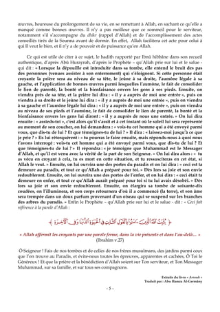 - 5 -
œuvres, heureuse du prolongement de sa vie, en se remettant à Allah, en sachant ce qu’elle a
manqué comme bonnes œuvres. Il n’y a pas meilleur que ce sommeil pour le serviteur,
notamment s’il s’accompagne du dhikr (rappel d’Allah) et de l’accomplissement des actes
conseillés tirés de la Sounna avant de dormir. En effet, Allah facilitera cet acte pour celui à
qui Il veut le bien, et il n’y a de pouvoir et de puissance qu’en Allah.
Ce qui est utile de citer à ce sujet, le hadith rapporté par Ibnû hibbâne dans son recueil
authentique, d’après Abû Hurayrah, d’après le Prophète – qu’Allah prie sur lui et le salue -
qui dit : « Lorsque la dépouille est introduite dans sa tombe, elle entend le bruit des pas
des personnes (venues assister à son enterrement) qui s’éloignent. Si cette personne était
croyante la prière sera au niveau de sa tête, le jeûne à sa droite, l’aumône légale à sa
gauche, et l’application de bonnes œuvres parmi lesquelles l’aumône, le fait de consolider
le lien de parenté, la bonté et la bienfaisance envers les gens à ses pieds. Ensuite, on
viendra près de sa tête, et la prière lui dira : « il y a auprès de moi une entrée », puis on
viendra à sa droite et le jeûne lui dira : « il y a auprès de moi une entrée », puis on viendra
à sa gauche et l’aumône légale lui dira : « il y a auprès de moi une entrée », puis on viendra
au niveau de ses pieds et l’aumône, le fait de consolider le lien de parenté, la bonté et la
bienfaisance envers les gens lui diront : « il y a auprès de nous une entrée. » On lui dira
ensuite : « assieds-toi », c’est alors qu’il s’assit et à cet instant où le soleil lui sera représenté
au moment de son coucher, on lui demandera : « vois-tu cet homme qui a été envoyé parmi
vous, que dis-tu de lui ? Et que témoignes-tu de lui ? » Il dira : « laissez-moi jusqu’à ce que
je prie ? » Ils lui rétorquèrent : « tu pourras le faire ensuite, mais réponds-nous à quoi nous
t’avons interrogé : vois-tu cet homme qui a été envoyé parmi vous, que dis-tu de lui ? Et
que témoignes-tu de lui ? » Il répondra : « je témoigne que Muhammad est le Messager
d’Allah, et qu’il est venu avec la vérité de la part de son Seigneur. » On lui dira alors : « tu
as vécu en croyant à cela, tu es mort en cette situation, et tu ressusciteras en cet état, si
Allah le veut. » Ensuite, on lui ouvrira une des portes du paradis et on lui dira : « ceci est ta
demeure au paradis, et tout ce qu’Allah a préparé pour toi. » Dès lors sa joie et son envie
redoubleront. Ensuite, on lui ouvrira une des portes de l’enfer, et on lui dira : « ceci était ta
demeure en enfer, et tout ce qu’Allah aurait préparé pour toi si tu lui avais désobéi. » Dès
lors sa joie et son envie redoubleront. Ensuite, on élargira sa tombe de soixante-dix
coudées, on l’illuminera, et son corps retournera d’où il a commencé (la terre), et son âme
sera trempée dans un doux parfum provenant d’un oiseau qui se suspend sur les branches
des arbres du paradis. » Enfin le Prophète – qu’Allah prie sur lui et le salue - dit : « Ceci fait
référence à la parole d’Allah :
‫ﮉ‬‫ﭭ‬‫ﭮ‬‫ﭯ‬‫ﭰ‬‫ﭱ‬‫ﭲ‬‫ﭳ‬‫ﭴ‬‫ﭵ‬‫ﭶ‬‫ﭷ‬‫ﮈ‬
« Allah affermit les croyants par une parole ferme, dans la vie présente et dans l’au-delà… »
(Ibrahîm v.27)
Ô Seigneur ! Fais de nos tombes et de celles de nos frères musulmans, des jardins parmi ceux
que l’on trouve au Paradis, et évite-nous toutes les épreuves, apparentes et cachées, Ô Toi le
Généreux ! Et que la prière et la bénédiction d’Allah soient sur Ton serviteur, et Ton Messager
Muhammad, sur sa famille, et sur tous ses compagnons.
Extraits du livre « Arrouh »
Traduit par : Abu Hamza Al-Germâny
 