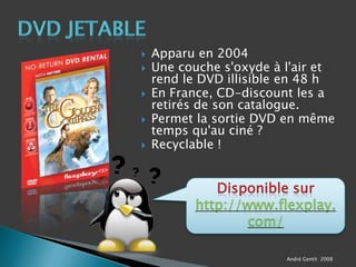 DVD JetableApparu en 2004 Une couche s'oxyde à l'air et rend le DVD illisible en 48 hEn France, CD-discount les a retirés de son catalogue.Permet la sortie DVD en même temps qu'au ciné ?Recyclable !Disponible sur http://www.flexplay.com/André Gentit  2008