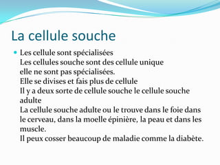 La cellule soucheLes cellule sont spécialiséesLes cellules souche sont des cellule uniqueelle ne sont pas spécialisées.Elle se divises et fais plus de cellule Il y a deux sorte de cellule souche le cellule souche adulteLa cellule souche adulte ou le trouve dans le foie dans le cerveau, dans la moelle épinière, la peau et dans les muscle.Il peux cosser beaucoup de maladie comme la diabète.
