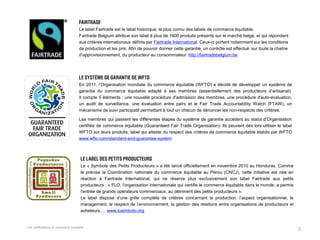 Les certifications du commerce équitable. 
2 
Le label Fairtrade est le label historique, le plus connu des labels de commerce équitable. Fairtrade Belgium attribue son label à plus de 1600 produits présents sur le marché belge, et qui répondent aux critères internationaux définis par Fairtrade International. Ceux-ci portent notamment sur les conditions de production et les prix. Afin de pouvoir donner cette garantie, un contrôle est effectué sur toute la chaîne d’approvisionnement, du producteur au consommateur. http://fairtradebelgium.be 
En 2011, l’Organisation mondiale du commerce équitable (WFTO) a décidé de développer un système de garantie du commerce équitable adapté à ses membres (essentiellement des producteurs d’artisanat). Il compte 5 éléments : une nouvelle procédure d'admission des membres, une procédure d'auto-évaluation, un audit de surveillance, une évaluation entre pairs et le Fair Trade Accountability Watch (FTAW), un mécanisme de suivi participatif permettant à tout un chacun de dénoncer les non-respects des critères. 
Les membres qui passent les différentes étapes du système de garantie accèdent au statut d’Organisation certifiée de commerce équitable (Guaranteed Fair Trade Organisation). Ils peuvent dès lors utiliser le label WFTO sur leurs produits, label qui atteste du respect des critères de commerce équitable établis par WFTO www.wfto.com/standard-and-guarantee-system 
Le « Symbole des Petits Producteurs » a été lancé officiellement en novembre 2010 au Honduras. Comme le précise la Coordination nationale du commerce équitable au Pérou (CNCJ), cette initiative est née en réaction à Fairtrade International, qui ne réserve plus exclusivement son label Fairtrade aux petits producteurs : « FLO, l'organisation internationale qui certifie le commerce équitable dans le monde, a permis l'entrée de grands opérateurs commerciaux, au détriment des petits producteurs ». 
Le label dispose d’une grille complète de critères concernant la production, l’aspect organisationnel, le management, le respect de l’environnement, la gestion des relations entre organisations de producteurs et acheteurs,… www.tusimbolo.org  