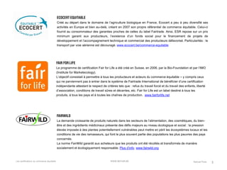 Les certifications du commerce équitable 
3 
Créé au départ dans le domaine de l’agriculture biologique en France, Ecocert a peu à peu diversifié ses activités en Europe et bien au-delà, créant en 2007 son propre référentiel de commerce équitable. Celui-ci fournit au consommateur des garanties proches de celles du label Fairtrade. Ainsi, ESR repose sur un prix minimum garanti aux producteurs, l’existence d’un fonds social pour le financement de projets de développement et l’accompagnement technique et commercial des producteurs défavorisé. Particularités : le transport par voie aérienne est découragé. www.ecocert.be/commerce-equitable 
Le programme de certification Fair for Life a été créé en Suisse, en 2006, par la Bio-Foundation et par l’IMO (Institute for Marketecology). 
L’objectif consistait à permettre à tous les producteurs et acteurs du commerce équitable – y compris ceux qui ne parviennent pas à entrer dans le système de Fairtrade International de bénéficier d’une certification indépendante attestant le respect de critères tels que : refus du travail forcé et du travail des enfants, liberté d’association, conditions de travail sûres et décentes, etc. Fair for Life est un label destiné à tous les produits, à tous les pays et à toutes les chaînes de production. www.fairforlife.net 
La demande croissante de produits naturels dans les secteurs de l’alimentation, des cosmétiques, du bien- être et des ingrédients médicinaux présente des défis majeurs au niveau écologique et social : la pression élevée imposée à des plantes potentiellement vulnérables peut mettre en péril les écosystèmes locaux et les conditions de vie des ramasseurs, qui font le plus souvent partie des populations les plus pauvres des pays concernés. 
La norme FairWild garantit aux acheteurs que les produits ont été récoltés et transformés de manière socialement et écologiquement responsable. Plus d’info. www.fairwild.org 
Samuel Poos 
WWW.BEFAIR.BE 
