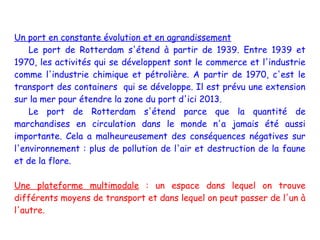 Un port en constante évolution et en agrandissement
    Le port de Rotterdam s'étend à partir de 1939. Entre 1939 et
1970, les activités qui se développent sont le commerce et l'industrie
comme l'industrie chimique et pétrolière. A partir de 1970, c'est le
transport des containers qui se développe. Il est prévu une extension
sur la mer pour étendre la zone du port d'ici 2013.
    Le port de Rotterdam s'étend parce que la quantité de
marchandises en circulation dans le monde n'a jamais été aussi
importante. Cela a malheureusement des conséquences négatives sur
l'environnement : plus de pollution de l'air et destruction de la faune
et de la flore.

Une plateforme multimodale : un espace dans lequel on trouve
différents moyens de transport et dans lequel on peut passer de l'un à
l'autre.
 