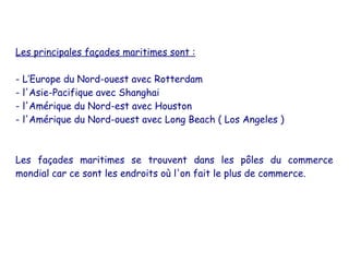 Les principales façades maritimes sont :

- L’Europe du Nord-ouest avec Rotterdam
- l'Asie-Pacifique avec Shanghai
- l'Amérique du Nord-est avec Houston
- l'Amérique du Nord-ouest avec Long Beach ( Los Angeles )



Les façades maritimes se trouvent dans les pôles du commerce
mondial car ce sont les endroits où l'on fait le plus de commerce.
 