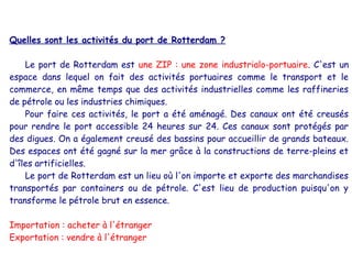 Quelles sont les activités du port de Rotterdam ?

    Le port de Rotterdam est une ZIP : une zone industrialo-portuaire. C'est un
espace dans lequel on fait des activités portuaires comme le transport et le
commerce, en même temps que des activités industrielles comme les raffineries
de pétrole ou les industries chimiques.
    Pour faire ces activités, le port a été aménagé. Des canaux ont été creusés
pour rendre le port accessible 24 heures sur 24. Ces canaux sont protégés par
des digues. On a également creusé des bassins pour accueillir de grands bateaux.
Des espaces ont été gagné sur la mer grâce à la constructions de terre-pleins et
d'îles artificielles.
    Le port de Rotterdam est un lieu où l'on importe et exporte des marchandises
transportés par containers ou de pétrole. C'est lieu de production puisqu'on y
transforme le pétrole brut en essence.

Importation : acheter à l'étranger
Exportation : vendre à l'étranger
 