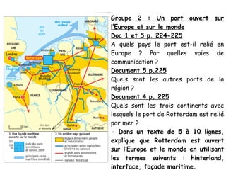 Groupe 2 : Un port ouvert sur
l’Europe et sur le monde
Doc 1 et 5 p. 224-225
A quels pays le port est-il relié en
Europe ? Par quelles voies de
communication ?
Document 5 p.225
Quels sont les autres ports de la
région ?
Document 4 p. 225
Quels sont les trois continents avec
lesquels le port de Rotterdam est relié
par mer ?
- Dans un texte de 5 à 10 lignes,
explique que Rotterdam est ouvert
sur l’Europe et le monde en utilisant
les termes suivants : hinterland,
interface, façade maritime.
 