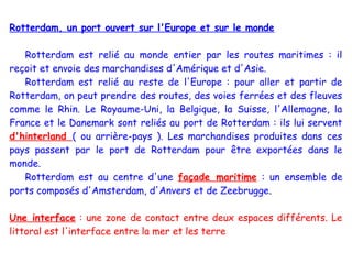 Rotterdam, un port ouvert sur l'Europe et sur le monde

   Rotterdam est relié au monde entier par les routes maritimes : il
reçoit et envoie des marchandises d'Amérique et d'Asie.
   Rotterdam est relié au reste de l'Europe : pour aller et partir de
Rotterdam, on peut prendre des routes, des voies ferrées et des fleuves
comme le Rhin. Le Royaume-Uni, la Belgique, la Suisse, l'Allemagne, la
France et le Danemark sont reliés au port de Rotterdam : ils lui servent
d'hinterland ( ou arrière-pays ). Les marchandises produites dans ces
pays passent par le port de Rotterdam pour être exportées dans le
monde.
   Rotterdam est au centre d'une façade maritime : un ensemble de
ports composés d'Amsterdam, d'Anvers et de Zeebrugge.

Une interface : une zone de contact entre deux espaces différents. Le
littoral est l'interface entre la mer et les terre
 