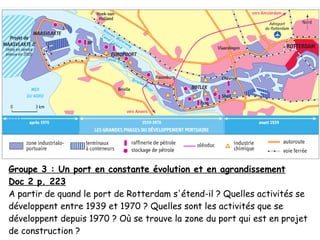 Groupe 3 : Un port en constante évolution et en agrandissement
Doc 2 p. 223
A partir de quand le port de Rotterdam s'étend-il ? Quelles activités se
développent entre 1939 et 1970 ? Quelles sont les activités que se
développent depuis 1970 ? Où se trouve la zone du port qui est en projet
de construction ?
 