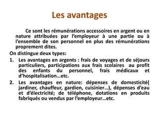 Les avantages
Ce sont les rémunérations accessoires en argent ou en
nature attribuées par l’employeur à une partie ou à
l’ensemble de son personnel en plus des rémunérations
proprement dites.
On distingue deux types:
1. Les avantages en argents : frais de voyages et de séjours
particuliers, participations aux frais scolaires au profit
des enfants du personnel, frais médicaux et
d’hospitalisation…etc.
2. Les avantages en nature: dépenses de domesticité(
jardiner, chauffeur, gardien, cuisinier…), dépenses d’eau
et d’électricité; de téléphone, dotations en produits
fabriqués ou vendus par l’employeur…etc.
 