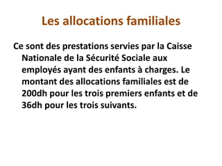 Les allocations familiales
Ce sont des prestations servies par la Caisse
Nationale de la Sécurité Sociale aux
employés ayant des enfants à charges. Le
montant des allocations familiales est de
200dh pour les trois premiers enfants et de
36dh pour les trois suivants.
 