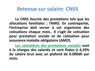 Retenue sur salaire: CNSS
La CNSS fournie des prestations tels que les
allocations familiales ; l’AMO. En contrepartie,
l’entreprise doit verser à cet organisme des
cotisations chaque mois.. Il s’agit de cotisation
pour prestation sociale et de cotisation pour
assurance maladie obligatoire (AMO).
Les cotisations des prestations sociales sont
à la charges des salariés et sont fixées à 4,29%
du salaire brut avec un plafond de 6.000dh par
mois.
 
