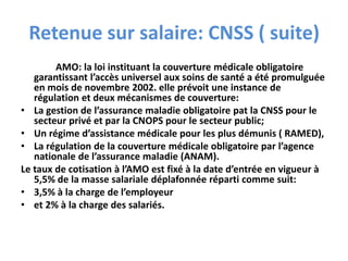 Retenue sur salaire: CNSS ( suite)
AMO: la loi instituant la couverture médicale obligatoire
garantissant l’accès universel aux soins de santé a été promulguée
en mois de novembre 2002. elle prévoit une instance de
régulation et deux mécanismes de couverture:
• La gestion de l’assurance maladie obligatoire pat la CNSS pour le
secteur privé et par la CNOPS pour le secteur public;
• Un régime d’assistance médicale pour les plus démunis ( RAMED),
• La régulation de la couverture médicale obligatoire par l’agence
nationale de l’assurance maladie (ANAM).
Le taux de cotisation à l’AMO est fixé à la date d’entrée en vigueur à
5,5% de la masse salariale déplafonnée réparti comme suit:
• 3,5% à la charge de l’employeur
• et 2% à la charge des salariés.
 