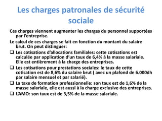 Les charges patronales de sécurité
sociale
Ces charges viennent augmenter les charges du personnel supportées
par l’entreprise.
Le calcul de ces charges se fait en fonction du montant du salaire
brut. On peut distinguer:
 Les cotisations d’allocations familiales: cette cotisations est
calculée par application d’un taux de 6,4% à la masse salariale.
Elle est entièrement à la charge des entreprises.
 Les cotisations pour prestations sociales: le taux de cette
cotisation est de 8,6% du salaire brut ( avec un plafond de 6.000dh
par salaire mensuel et par salarié).
 La taxe de formation professionnelle: son taux est de 1,6% de la
masse salariale, elle est aussi à la charge exclusive des entreprises.
 L’AMO: son taux est de 3,5% de la masse salariale.
 