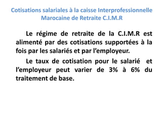 Cotisations salariales à la caisse Interprofessionnelle
Marocaine de Retraite C.I.M.R
Le régime de retraite de la C.I.M.R est
alimenté par des cotisations supportées à la
fois par les salariés et par l’employeur.
Le taux de cotisation pour le salarié et
l’employeur peut varier de 3% à 6% du
traitement de base.
 