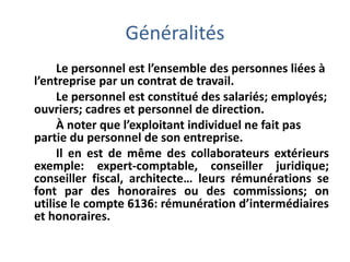Généralités
Le personnel est l’ensemble des personnes liées à
l’entreprise par un contrat de travail.
Le personnel est constitué des salariés; employés;
ouvriers; cadres et personnel de direction.
À noter que l’exploitant individuel ne fait pas
partie du personnel de son entreprise.
Il en est de même des collaborateurs extérieurs
exemple: expert-comptable, conseiller juridique;
conseiller fiscal, architecte… leurs rémunérations se
font par des honoraires ou des commissions; on
utilise le compte 6136: rémunération d’intermédiaires
et honoraires.
 