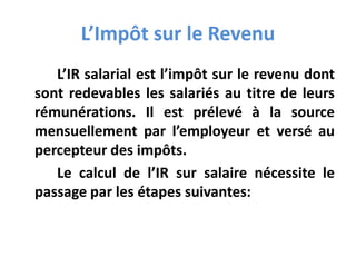 L’Impôt sur le Revenu
L’IR salarial est l’impôt sur le revenu dont
sont redevables les salariés au titre de leurs
rémunérations. Il est prélevé à la source
mensuellement par l’employeur et versé au
percepteur des impôts.
Le calcul de l’IR sur salaire nécessite le
passage par les étapes suivantes:
 