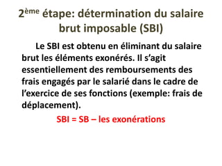 2ème étape: détermination du salaire
brut imposable (SBI)
Le SBI est obtenu en éliminant du salaire
brut les éléments exonérés. Il s’agit
essentiellement des remboursements des
frais engagés par le salarié dans le cadre de
l’exercice de ses fonctions (exemple: frais de
déplacement).
SBI = SB – les exonérations
 