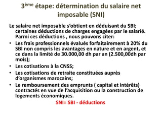 3ème étape: détermination du salaire net
imposable (SNI)
Le salaire net imposable s’obtient en déduisant du SBI;
certaines déductions de charges engagées par le salarié.
Parmi ces déductions , nous pouvons citer:
• Les frais professionnels évalués forfaitairement à 20% du
SBI non compris les avantages en nature et en argent, et
ce dans la limité de 30.000,00 dh par an (2.500,00dh par
mois);
• Les cotisations à la CNSS;
• Les cotisations de retraite constituées auprès
d’organismes marocains;
• Le remboursement des emprunts ( capital et intérêts)
contractés en vue de l’acquisition ou la construction de
logements économiques.
SNI= SBI - déductions
 