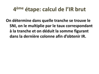 4ème étape: calcul de l’IR brut
On détermine dans quelle tranche se trouve le
SNI, on le multiplie par le taux correspondant
à la tranche et on déduit la somme figurant
dans la dernière colonne afin d’obtenir IR.
 