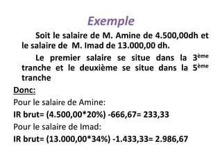 Exemple
Soit le salaire de M. Amine de 4.500,00dh et
le salaire de M. Imad de 13.000,00 dh.
Le premier salaire se situe dans la 3ème
tranche et le deuxième se situe dans la 5ème
tranche
Donc:
Pour le salaire de Amine:
IR brut= (4.500,00*20%) -666,67= 233,33
Pour le salaire de Imad:
IR brut= (13.000,00*34%) -1.433,33= 2.986,67
 