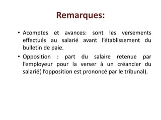 Remarques:
• Acomptes et avances: sont les versements
effectués au salarié avant l’établissement du
bulletin de paie.
• Opposition : part du salaire retenue par
l’employeur pour la verser à un créancier du
salarié( l’opposition est prononcé par le tribunal).
 