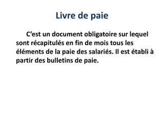 Livre de paie
C’est un document obligatoire sur lequel
sont récapitulés en fin de mois tous les
éléments de la paie des salariés. Il est établi à
partir des bulletins de paie.
 
