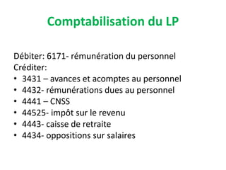 Comptabilisation du LP
Débiter: 6171- rémunération du personnel
Créditer:
• 3431 – avances et acomptes au personnel
• 4432- rémunérations dues au personnel
• 4441 – CNSS
• 44525- impôt sur le revenu
• 4443- caisse de retraite
• 4434- oppositions sur salaires
 