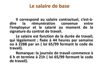 Le salaire de base
Il correspond au salaire contractuel, c’est-à-
dire la rémunération convenue entre
l’employeur et le salarié au moment de la
signature du contrat de travail.
Le salaire est fonction de la durée de travail;
qui légalement ; fixée à 44 heures par semaine
ou à 2288 par an ( loi 65/99 formant le code de
travail).
Remarque: la journée de travail commence à
6 h et termine à 21h ( loi 65/99 formant le code
de travail).
 
