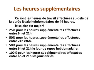 Les heures supplémentaires
Ce sont les heures de travail effectuées au-delà de
la durée légale hebdomadaires de 44 heures.
le salaire est majoré:
• 25% pour les heures supplémentaires effectuées
entre 6h et 21h.
• 50% pour les heures supplémentaires effectuées
entre 21h et6h.
• 50% pour les heures supplémentaires effectuées
entre 6h et 21h le jour de repos hebdomadaire.
• 100% pour les heures supplémentaires effectuées
entre 6h et 21h les jours fériés.
 