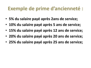 Exemple de prime d’ancienneté :
• 5% du salaire payé après 2ans de service;
• 10% du salaire payé après 5 ans de service;
• 15% du salaire payé après 12 ans de service;
• 20% du salaire payé après 20 ans de service;
• 25% du salaire payé après 25 ans de service;
 
