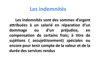 Les indemnités
Les indemnités sont des sommes d’argent
attribuées à un salarié en réparation d’un
dommage ou d’un préjudice, en
compensation de certains frais; à titre de
sujétions ( assujettissement) spéciales ou
encore pour tenir compte de la valeur et de la
durée des services rendus
 