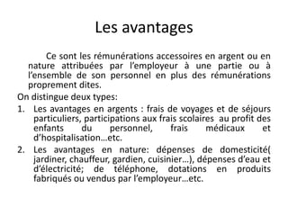 Les avantages 
Ce sont les rémunérations accessoires en argent ou en 
nature attribuées par l’employeur à une partie ou à 
l’ensemble de son personnel en plus des rémunérations 
proprement dites. 
On distingue deux types: 
1. Les avantages en argents : frais de voyages et de séjours 
particuliers, participations aux frais scolaires au profit des 
enfants du personnel, frais médicaux et 
d’hospitalisation…etc. 
2. Les avantages en nature: dépenses de domesticité( 
jardiner, chauffeur, gardien, cuisinier…), dépenses d’eau et 
d’électricité; de téléphone, dotations en produits 
fabriqués ou vendus par l’employeur…etc. 
 