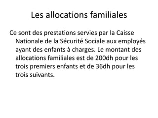 Les allocations familiales 
Ce sont des prestations servies par la Caisse 
Nationale de la Sécurité Sociale aux employés 
ayant des enfants à charges. Le montant des 
allocations familiales est de 200dh pour les 
trois premiers enfants et de 36dh pour les 
trois suivants. 
 