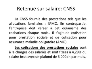 Retenue sur salaire: CNSS 
La CNSS fournie des prestations tels que les 
allocations familiales ; l’AMO. En contrepartie, 
l’entreprise doit verser à cet organisme des 
cotisations chaque mois.. Il s’agit de cotisation 
pour prestation sociale et de cotisation pour 
assurance maladie obligatoire (AMO). 
Les cotisations des prestations sociales sont 
à la charges des salariés et sont fixées à 4,29% du 
salaire brut avec un plafond de 6.000dh par mois. 
 