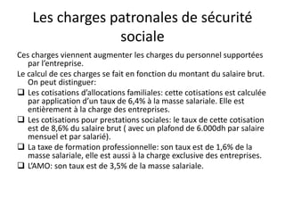 Les charges patronales de sécurité 
sociale 
Ces charges viennent augmenter les charges du personnel supportées 
par l’entreprise. 
Le calcul de ces charges se fait en fonction du montant du salaire brut. 
On peut distinguer: 
 Les cotisations d’allocations familiales: cette cotisations est calculée 
par application d’un taux de 6,4% à la masse salariale. Elle est 
entièrement à la charge des entreprises. 
 Les cotisations pour prestations sociales: le taux de cette cotisation 
est de 8,6% du salaire brut ( avec un plafond de 6.000dh par salaire 
mensuel et par salarié). 
 La taxe de formation professionnelle: son taux est de 1,6% de la 
masse salariale, elle est aussi à la charge exclusive des entreprises. 
 L’AMO: son taux est de 3,5% de la masse salariale. 
 