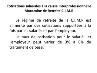 Cotisations salariales à la caisse Interprofessionnelle 
Marocaine de Retraite C.I.M.R 
Le régime de retraite de la C.I.M.R est 
alimenté par des cotisations supportées à la 
fois par les salariés et par l’employeur. 
Le taux de cotisation pour le salarié et 
l’employeur peut varier de 3% à 6% du 
traitement de base. 
 