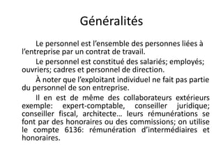 Généralités 
Le personnel est l’ensemble des personnes liées à 
l’entreprise par un contrat de travail. 
Le personnel est constitué des salariés; employés; 
ouvriers; cadres et personnel de direction. 
À noter que l’exploitant individuel ne fait pas partie 
du personnel de son entreprise. 
Il en est de même des collaborateurs extérieurs 
exemple: expert-comptable, conseiller juridique; 
conseiller fiscal, architecte… leurs rémunérations se 
font par des honoraires ou des commissions; on utilise 
le compte 6136: rémunération d’intermédiaires et 
honoraires. 
 