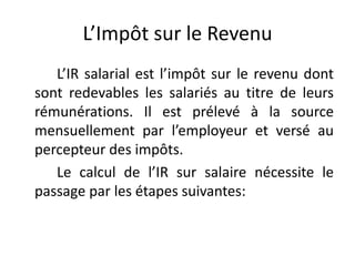 L’Impôt sur le Revenu 
L’IR salarial est l’impôt sur le revenu dont 
sont redevables les salariés au titre de leurs 
rémunérations. Il est prélevé à la source 
mensuellement par l’employeur et versé au 
percepteur des impôts. 
Le calcul de l’IR sur salaire nécessite le 
passage par les étapes suivantes: 
 